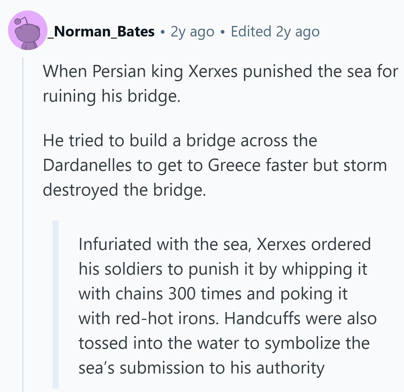 _Norman_Bates 2y ago Edited 2y ago When Persian king Xerxes punished the sea for ruining his bridge. Не tried to build a bridge across the Dardanelles to get to Greece faster but storm destroyed the bridge. Infuriated with the sea, Xerxes ordered his soldiers to punish it by whipping it with chains 300 times and poking it with red-hot irons. Handcuffs were also tossed into the water to symbolize the sea's submission to his authority 