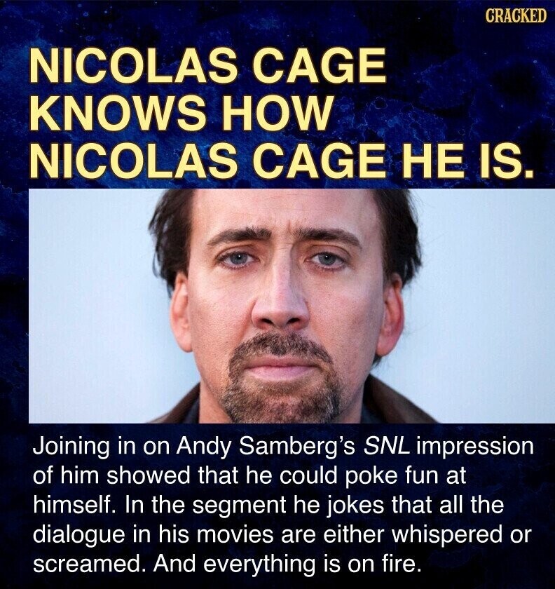CRACKED NICOLAS CAGE KNOWS HOW NICOLAS CAGE НЕ IS. Joining in on Andy Samberg's SNL impression of him showed that he could poke fun at himself. In the segment he jokes that all the dialogue in his movies are either whispered or screamed. And everything is on fire.