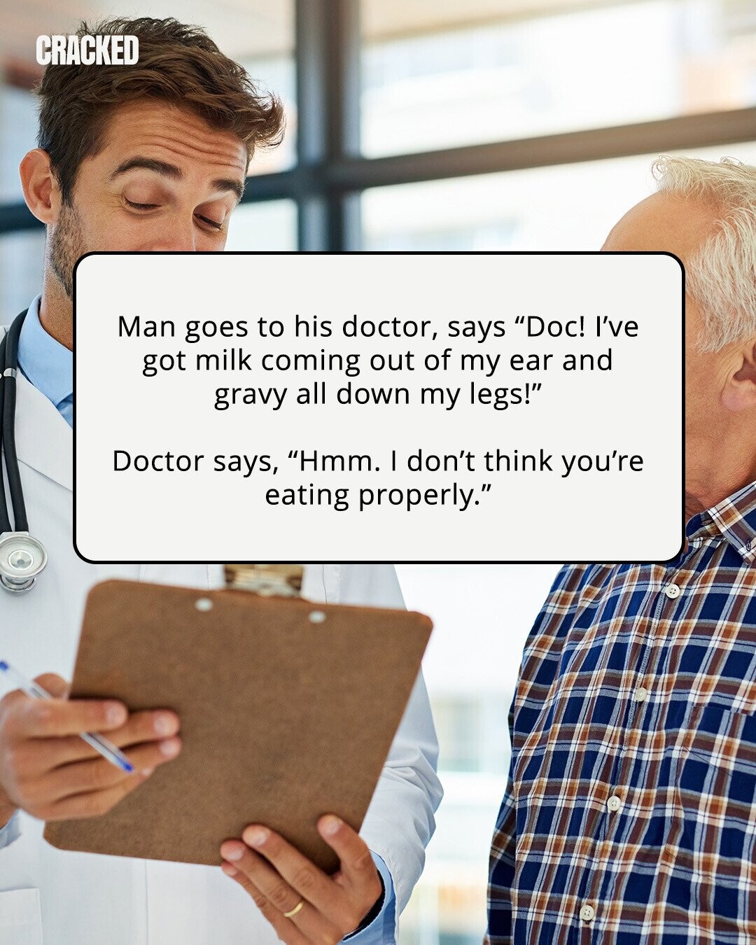 CRACKED Man goes to his doctor, says Doc! I've got milk coming out of my ear and gravy all down my legs! Doctor says, Hmm. I don't think you're eating properly. 