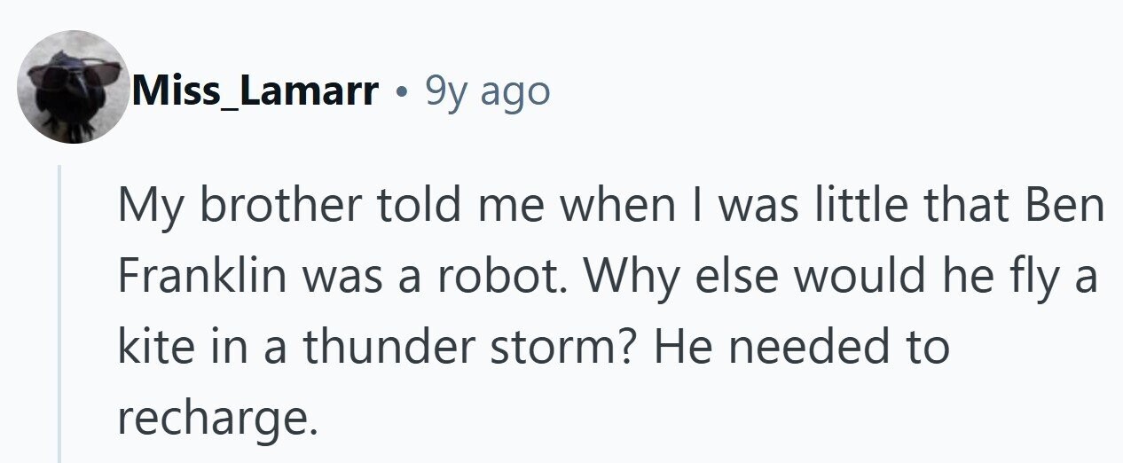 Miss_Lamarr . 9y ago My brother told me when I was little that Ben Franklin was a robot. Why else would he fly a kite in a thunder storm? Не needed to recharge. 