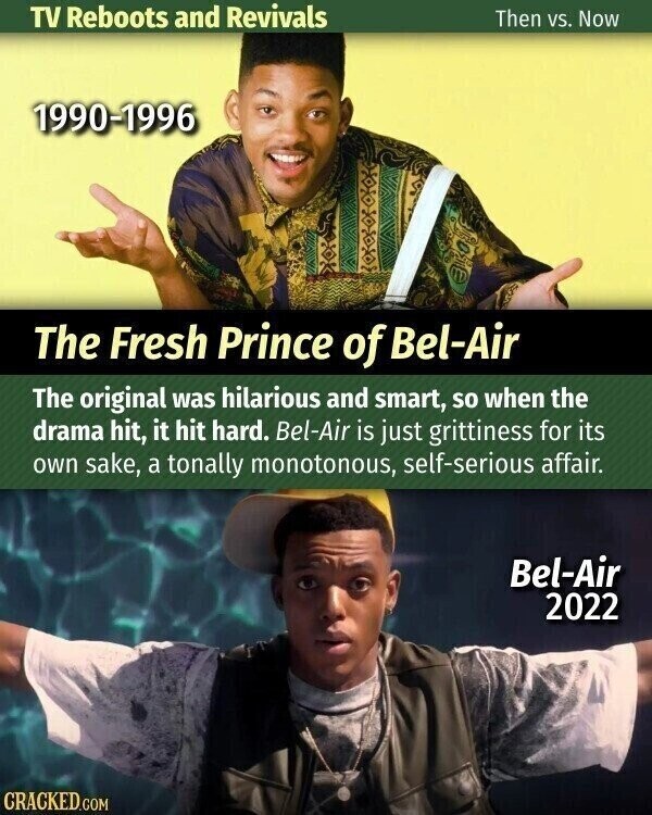 TV Reboots and Revivals Then vs. Now 1990-1996 The Fresh Prince of Bel-Air The original was hilarious and smart, so when the drama hit, it hit hard. Bel-Air is just grittiness for its own sake, a tonally monotonous, self-serious affair. Bel-Air 2022 CRACKED.COM
