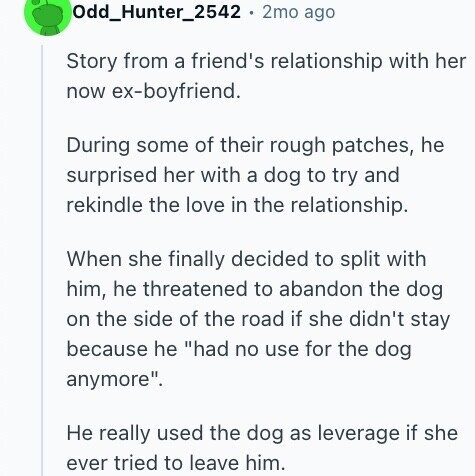 Odd_Hunter_2542 2mo ago Story from a friend's relationship with her now ex-boyfriend. During some of their rough patches, he surprised her with a dog to try and rekindle the love in the relationship. When she finally decided to split with him, he threatened to abandon the dog on the side of the road if she didn't stay because he had no use for the dog anymore. Не really used the dog as leverage if she ever tried to leave him.