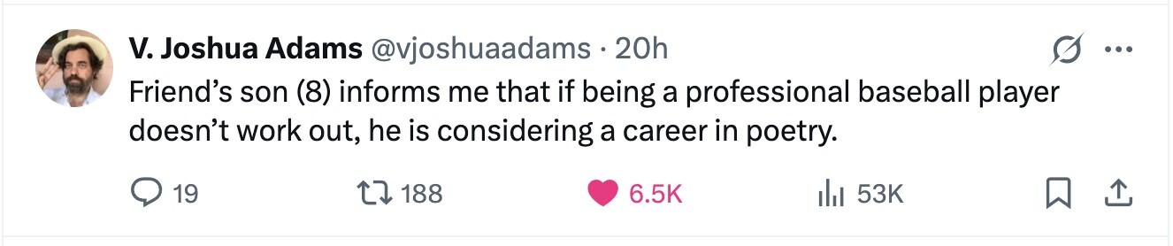 V. Joshua Adams @vjoshuaadams.20h ... Friend's son (8) informs me that if being a professional baseball player doesn't work out, he is considering a career in poetry. 19 188 6.5K del 53K