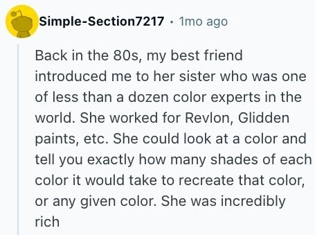 Simple-Section7217 1mo ago Back in the 80s, my best friend introduced me to her sister who was one of less than a dozen color experts in the world. She worked for Revlon, Glidden paints, etc. She could look at a color and tell you exactly how many shades of each color it would take to recreate that color, or any given color. She was incredibly rich 