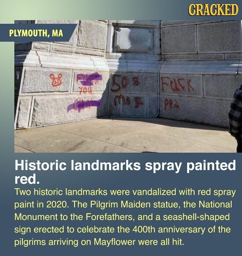 CRACKED PLYMOUTH, MA 50s FUCK you mas ppa Historic landmarks spray painted red. Two historic landmarks were vandalized with red spray paint in 2020. The Pilgrim Maiden statue, the National Monument to the Forefathers, and a seashell-shaped sign erected to celebrate the 400th anniversary of the pilgrims arriving on Mayflower were all hit.