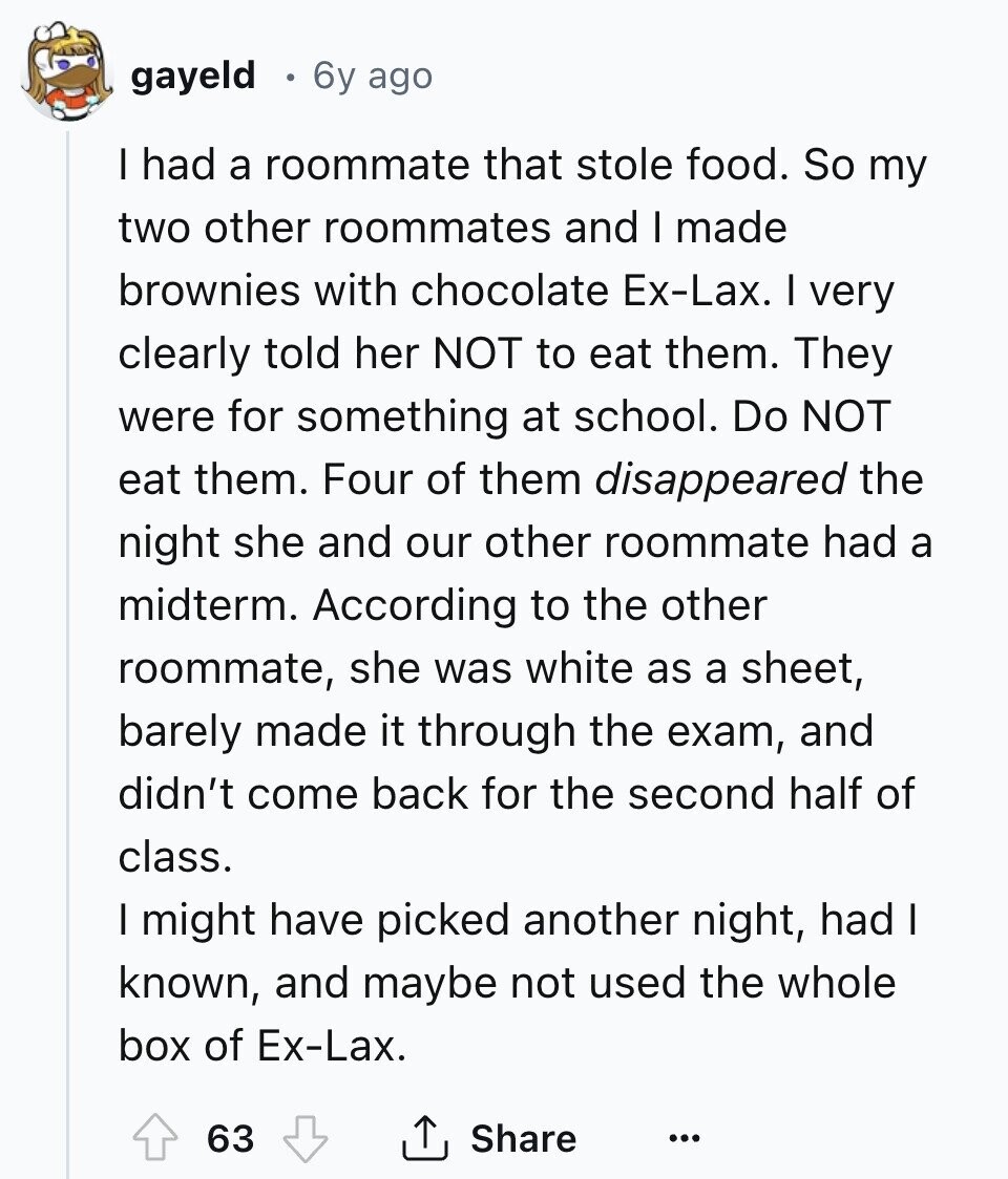gayeld 6y ago I had a roommate that stole food. So my two other roommates and I made brownies with chocolate Ex-Lax. I very clearly told her NOT to eat them. They were for something at school. Do NOT eat them. Four of them disappeared the night she and our other roommate had a midterm. According to the other roommate, she was white as a sheet, barely made it through the exam, and didn't come back for the second half of class. I might have picked another night, had I known, and maybe not used the whole box of Ex-Lax. 