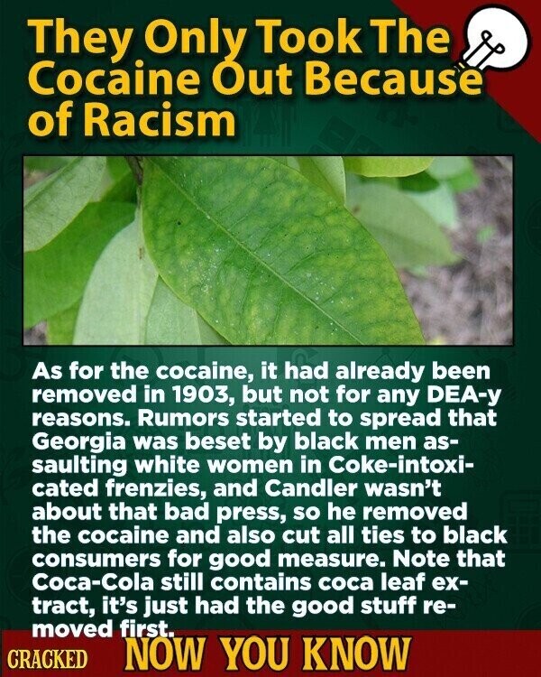 They Only Took The Cocaine Out Because of Racism As for the cocaine, it had already been removed in 1903, but not for any DEA-у reasons. Rumors started to spread that Georgia was beset by black men as- saulting white women in Coke-intoxi- cated frenzies, and Candler wasn't about that bad press, so he removed the cocaine and also cut all ties to black consumers for good measure. Note that Coca-Cola still contains coca leaf ex- tract, it's just had the good stuff re- moved first. CRACKED NOW YOU KNOW