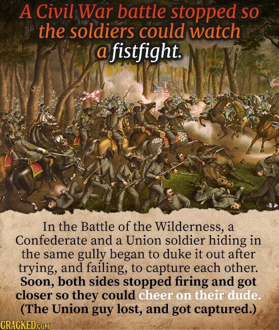 A Civil War battle stopped so the soldiers could watch a fistfight. In the Battle of the Wilderness, a Confederate and a Union soldier hiding in the same gully began to duke it out after trying, and failing, to capture each other. Soon, both sides stopped firing and got closer so they could cheer on their dude. (The Union guy lost, and got captured.) CRACKED.COM