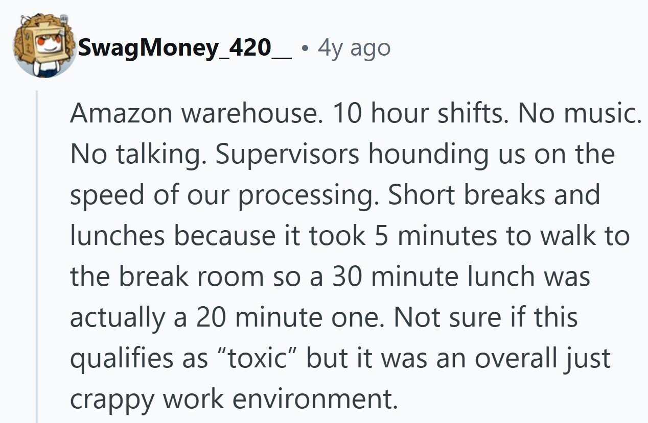 SwagMoney_420_. 4y ago Amazon warehouse. 10 hour shifts. No music. No talking. Supervisors hounding us on the speed of our processing. Short breaks and lunches because it took 5 minutes to walk to the break room so a 30 minute lunch was actually a 20 minute one. Not sure if this qualifies as toxic but it was an overall just crappy work environment.