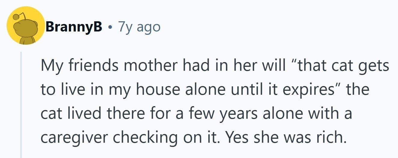 BrannyB . 7y ago My friends mother had in her will that cat gets to live in my house alone until it expires the cat lived there for a few years alone with a caregiver checking on it. Yes she was rich.