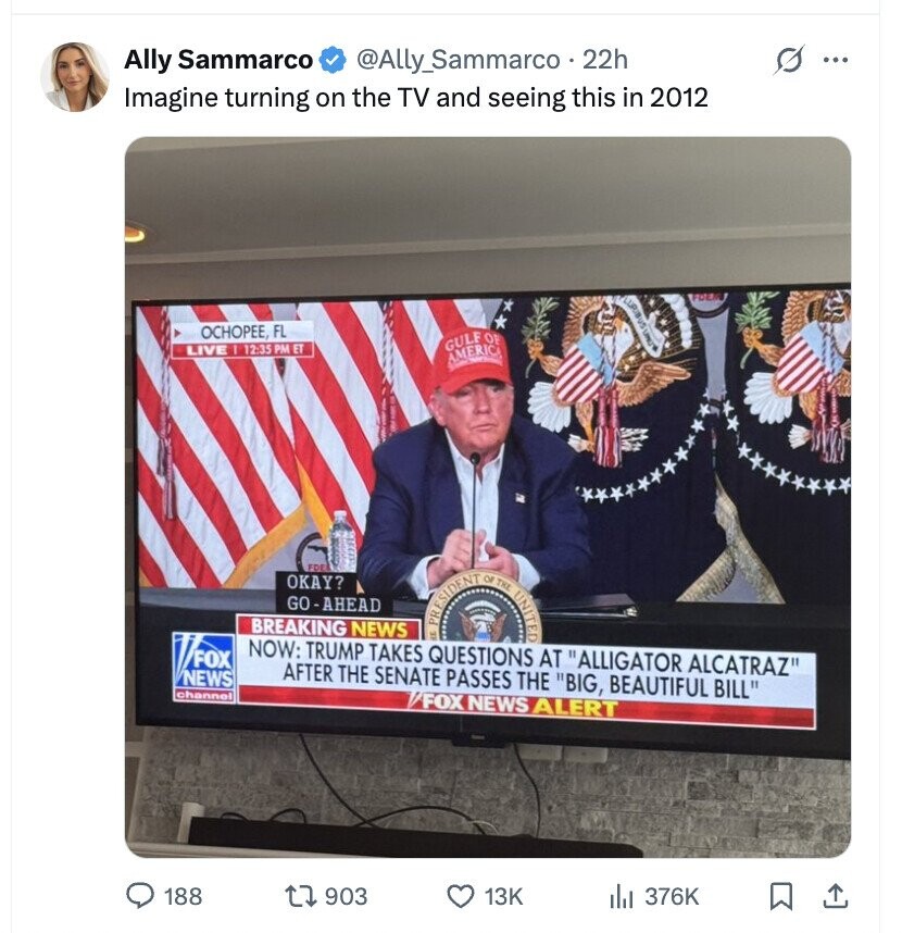Ally Sammarco @Ally_Sammarco . 22h ... Imagine turning on the TV and seeing this in 2012 OCHOPEE, FL GULF OF LIVE I 12:35 PM ET AMERICA FDE OKAY? GO-AHEAD PRESIDENT OF THE UNITED BREAKING NEWS NOW: TRUMP TAKES QUESTIONS AT ALLIGATOR ALCATRAZ FOX AFTER THE SENATE PASSES THE BIG, BEAUTIFUL BILL NEWS channel /FOX NEWS ALERT 188 903 13K 376K