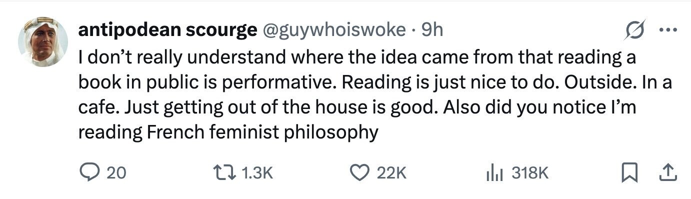antipodean scourge @guywhoiswoke 9h ... I don't really understand where the idea came from that reading a book in public is performative. Reading is just nice to do. Outside. In a cafe. Just getting out of the house is good. Also did you notice I'm reading French feminist philosophy 20 1.3K 22K 318K
