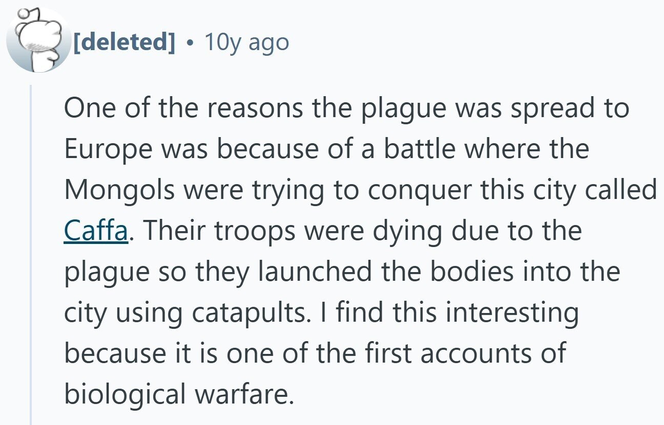  10y ago One of the reasons the plague was spread to Europe was because of a battle where the Mongols were trying to conquer this city called Caffa. Their troops were dying due to the plague so they launched the bodies into the city using catapults. I find this interesting because it is one of the first accounts of biological warfare. 