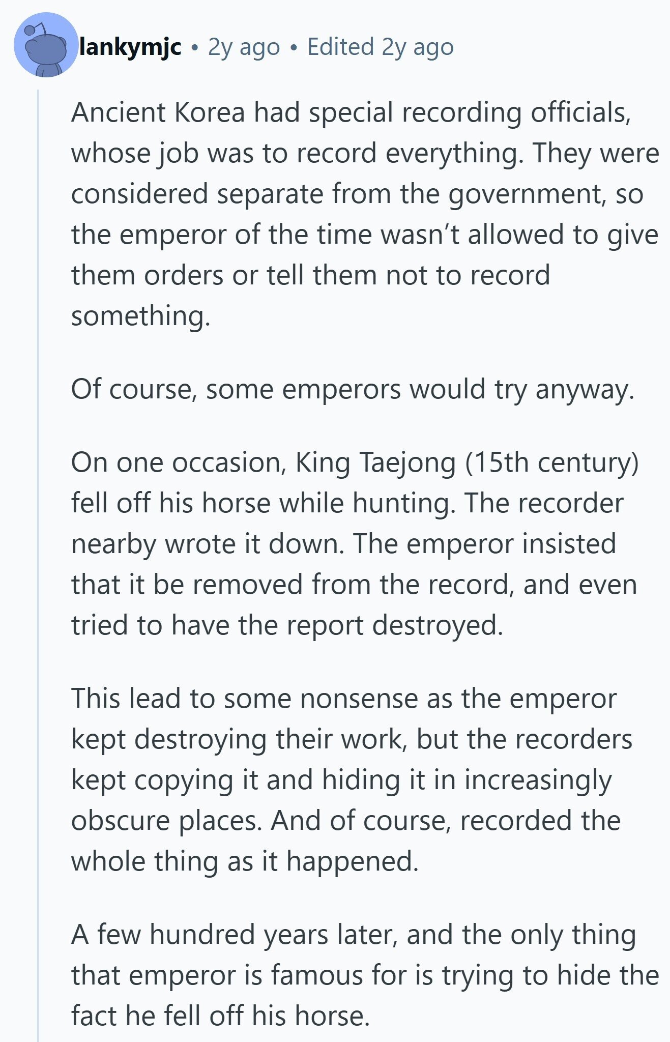 lankymjc 2y ago Edited 2y ago Ancient Korea had special recording officials, whose job was to record everything. They were considered separate from the government, so the emperor of the time wasn't allowed to give them orders or tell them not to record something. Of course, some emperors would try anyway. On one occasion, King Taejong (15th century) fell off his horse while hunting. The recorder nearby wrote it down. The emperor insisted that it be removed from the record, and even tried to have the report destroyed. This lead to some nonsense as the emperor kept destroying their work, 