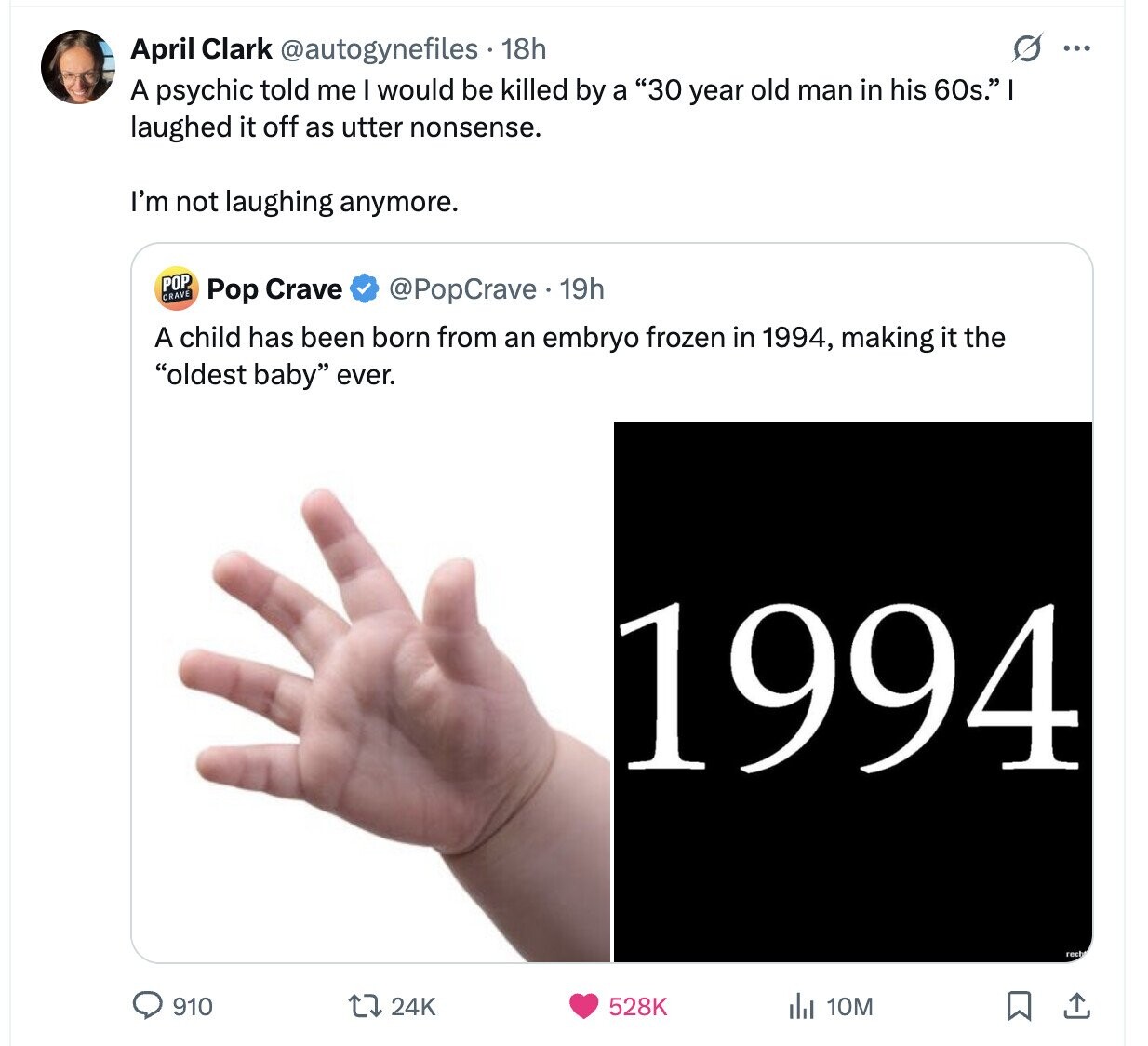 O ... April Clark @autogynefiles 18h A psychic told me I would be killed by a 30 year old man in his 60s. I laughed it off as utter nonsense. I'm not laughing anymore. POP CRAVE Pop Crave @PopCrave. 19h A child has been born from an embryo frozen in 1994, making it the oldest baby ever. 1994 rech 910 24K 528K del 10M