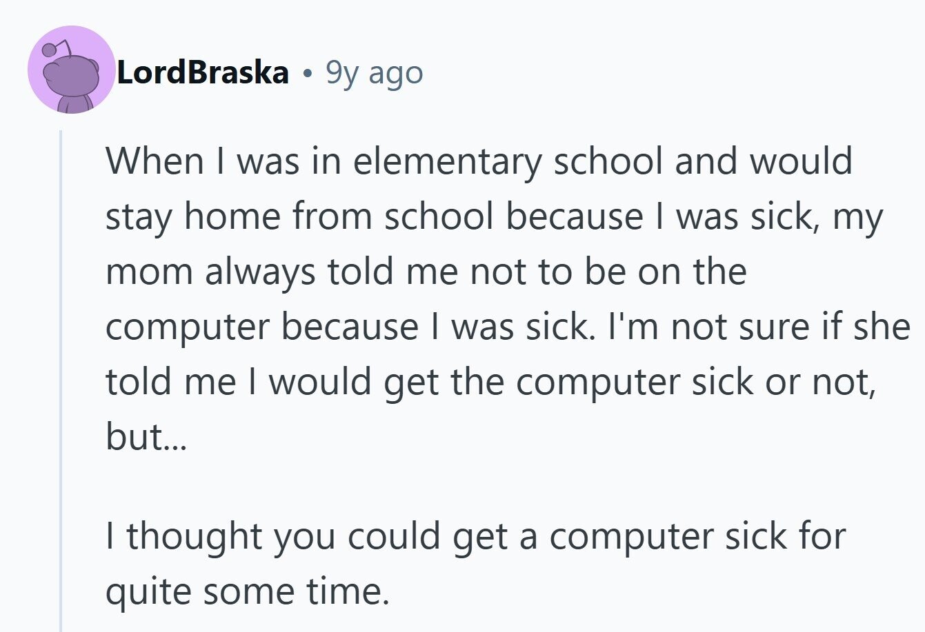 LordBraska 9y ago When I was in elementary school and would stay home from school because I was sick, my mom always told me not to be on the computer because I was sick. I'm not sure if she told me I would get the computer sick or not, but... I thought you could get a computer sick for quite some time. 