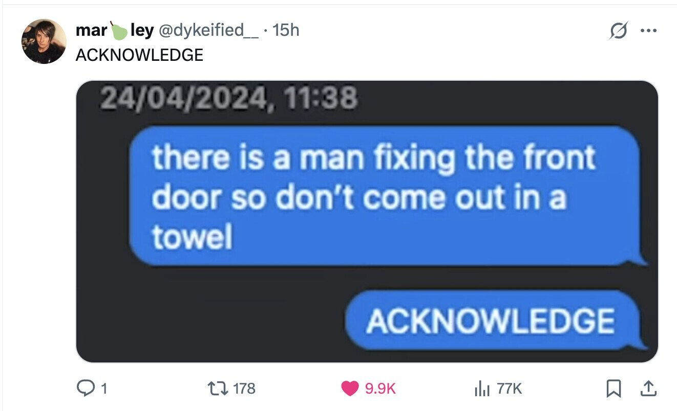 mar ley @dykeified_. 15h ... ACKNOWLEDGE 24/04/2024, 11:38 there is a man fixing the front door so don't come out in a towel ACKNOWLEDGE 1 9.9K 178 del 77K 