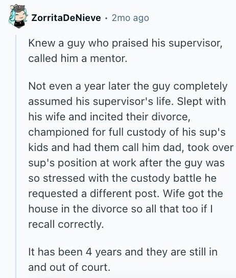 ZorritaDeNieve 2mo ago Knew a guy who praised his supervisor, called him a mentor. Not even a year later the guy completely assumed his supervisor's life. Slept with his wife and incited their divorce, championed for full custody of his sup's kids and had them call him dad, took over sup's position at work after the guy was so stressed with the custody battle he requested a different post. Wife got the house in the divorce so all that too if I recall correctly. It has been 4 years and they are still in and out of court.