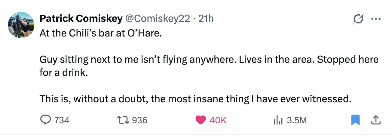 Patrick Comiskey @Comiskey22 . . 21h ... At the Chili's bar at O'Hare. Guy sitting next to me isn't flying anywhere. Lives in the area. Stopped here for a drink. This is, without a doubt, the most insane thing I have ever witnessed. 734 936 40K 3.5M