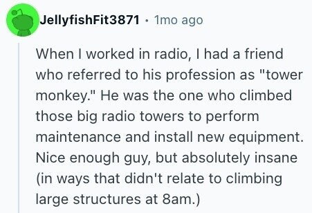 JellyfishFit3871 . 1mo ago When I worked in radio, I had a friend who referred to his profession as tower monkey. Не was the one who climbed those big radio towers to perform maintenance and install new equipment. Nice enough guy, but absolutely insane (in ways that didn't relate to climbing large structures at 8am.) 