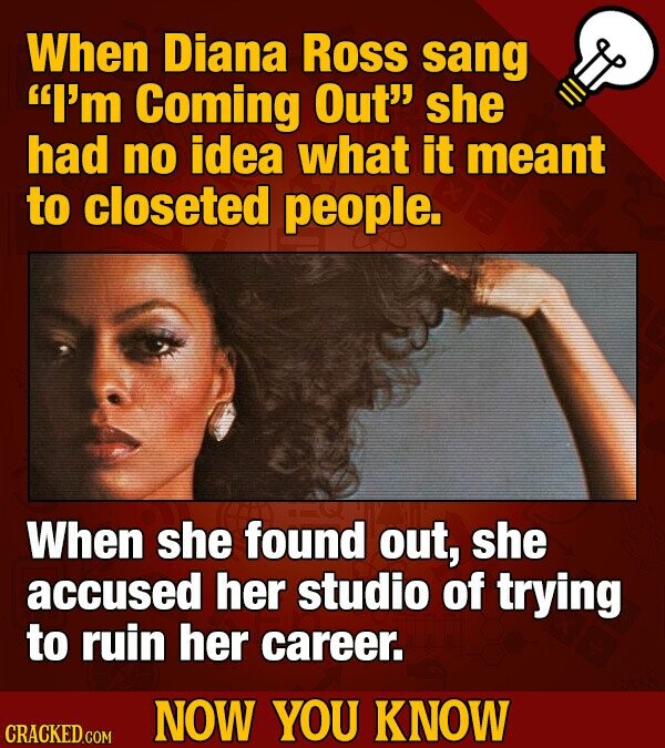 When Diana Ross sang I'm Coming Out she had no idea what it meant to closeted people. When she found out, she accused her studio of trying to ruin her career. NOW YOU KNOW CRACKED.COM