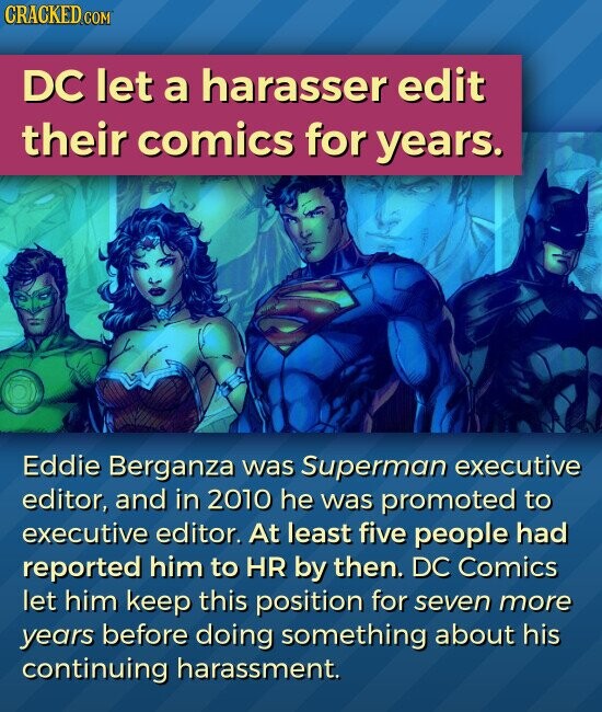 CRACKED.COM DC let a harasser edit their comics for years. Eddie Berganza was Superman executive editor, and in 2010 he was promoted to executive editor. At least five people had reported him to HR by then. DC Comics let him keep this position for seven more years before doing something about his continuing harassment.