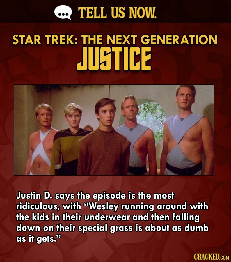 ... TELL US NOW. STAR TREK: THE NEXT GENERATION JUSTICE Justin D. says the episode is the most ridiculous, with Wesley running around with the kids in their underwear and then falling down on their special grass is about as dumb as it gets. CRACKED.COM