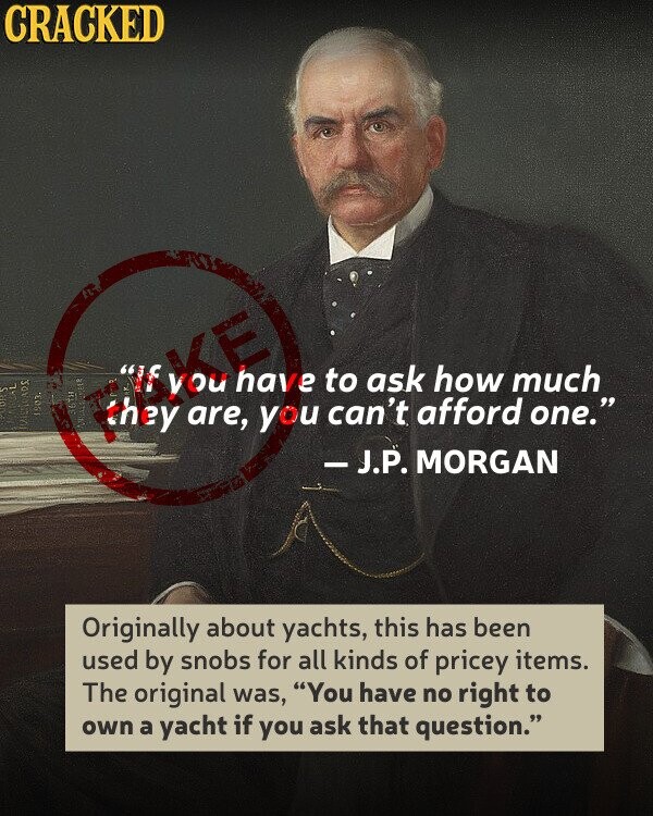 CRACKED ask how much have to a 1903. 36TH can't MANUUAL afford one. TOJETICADS are, you -J.P. MORGAN Originally about yachts, this has been used by snobs for all kinds of pricey items. The original was, You have no right to own a yacht if you ask that question.