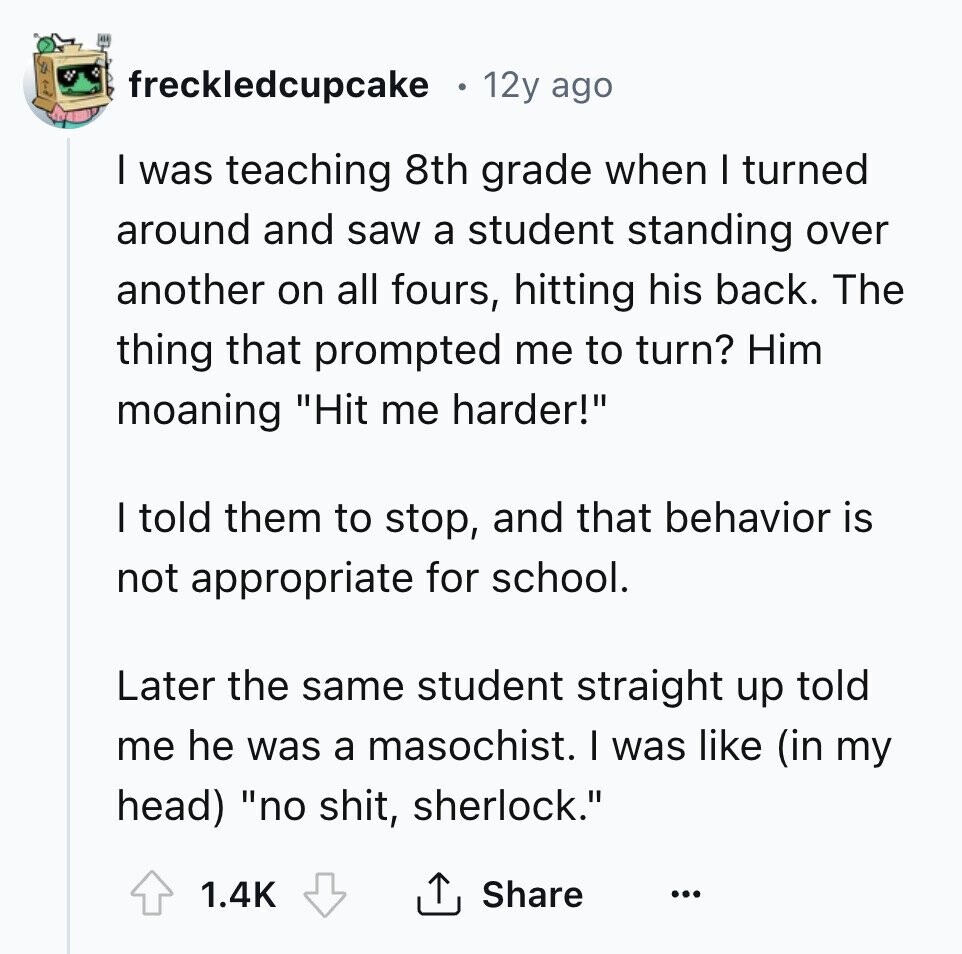 freckledcupcake 12y ago I was teaching 8th grade when I turned around and saw a student standing over another on all fours, hitting his back. The thing that prompted me to turn? Him moaning Hit me harder! I told them to stop, and that behavior is not appropriate for school. Later the same student straight up told me he was a masochist. I was like (in my head) no shit, sherlock. 1.4K Share ...