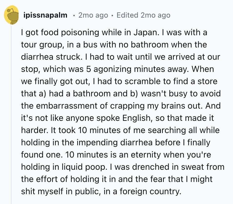 ipissnapalm 2mo ago Edited 2mo ago I got food poisoning while in Japan. I was with a tour group, in a bus with no bathroom when the diarrhea struck. I had to wait until we arrived at our stop, which was 5 agonizing minutes away. When we finally got out, I had to scramble to find a store that a) had a bathroom and b) wasn't busy to avoid the embarrassment of crapping my brains out. And it's not like anyone spoke English, so that made it harder. It took 10 minutes of me searching all while holding in the