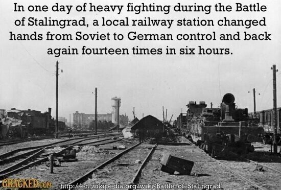 In one day of heavy fighting during the Battle of Stalingrad, a local railway station changed hands from Soviet to German control and back again fourteen times in six hours. CRACKED.COM http://en.wikipedia.org/wiki/Battle of Stalingrad