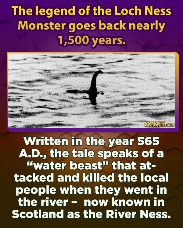 The legend of the Loch Ness Monster goes back nearly 1,500 years. GRACKED.COM Written in the year 565 A.D., the tale speaks of a water beast that at- tacked and killed the local people when they went in the river- now known in Scotland as the River Ness.
