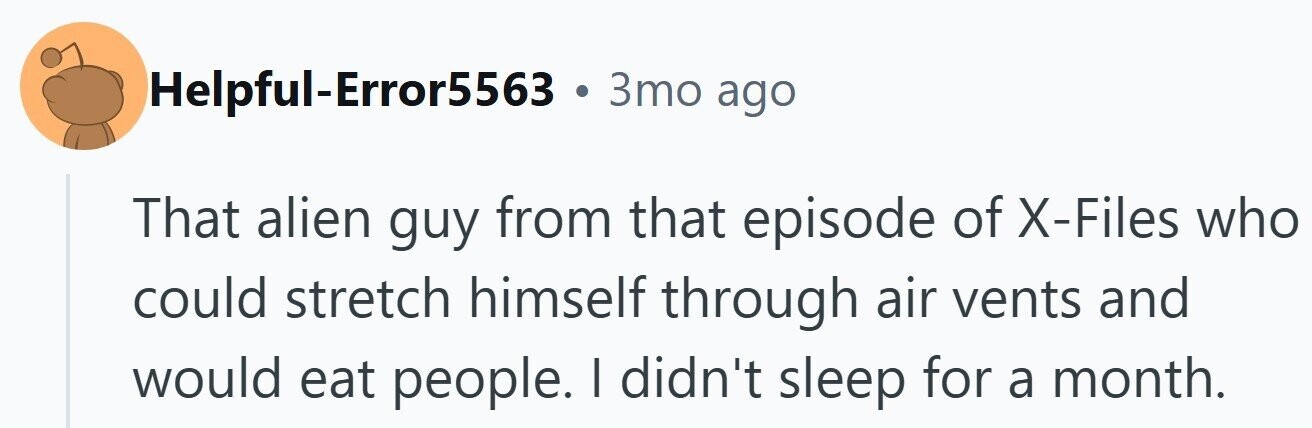 Helpful-Error5563 . 3то ago That alien guy from that episode of X-Files who could stretch himself through air vents and would eat people. I didn't sleep for a month.