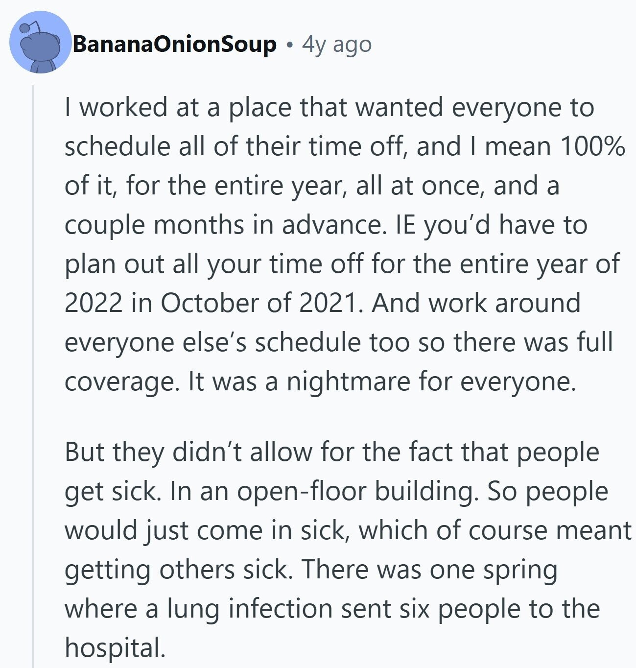 BananaOnionSoup 4y ago | worked at a place that wanted everyone to schedule all of their time off, and I mean 100% of it, for the entire year, all at once, and a couple months in advance. IE you'd have to plan out all your time off for the entire year of 2022 in October of 2021. And work around everyone else's schedule too so there was full coverage. It was a nightmare for everyone. But they didn't allow for the fact that people get sick. In an open-floor building. So people would just come in sick, which of course