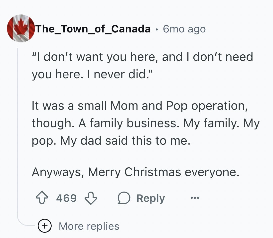 The_Town_of_Canada 6mo ago I don't want you here, and I don't need you here. I never did. It was a small Mom and Pop operation, though. A family business. My family. My pop. My dad said this to me. Anyways, Merry Christmas everyone. 469 Reply ... + More replies