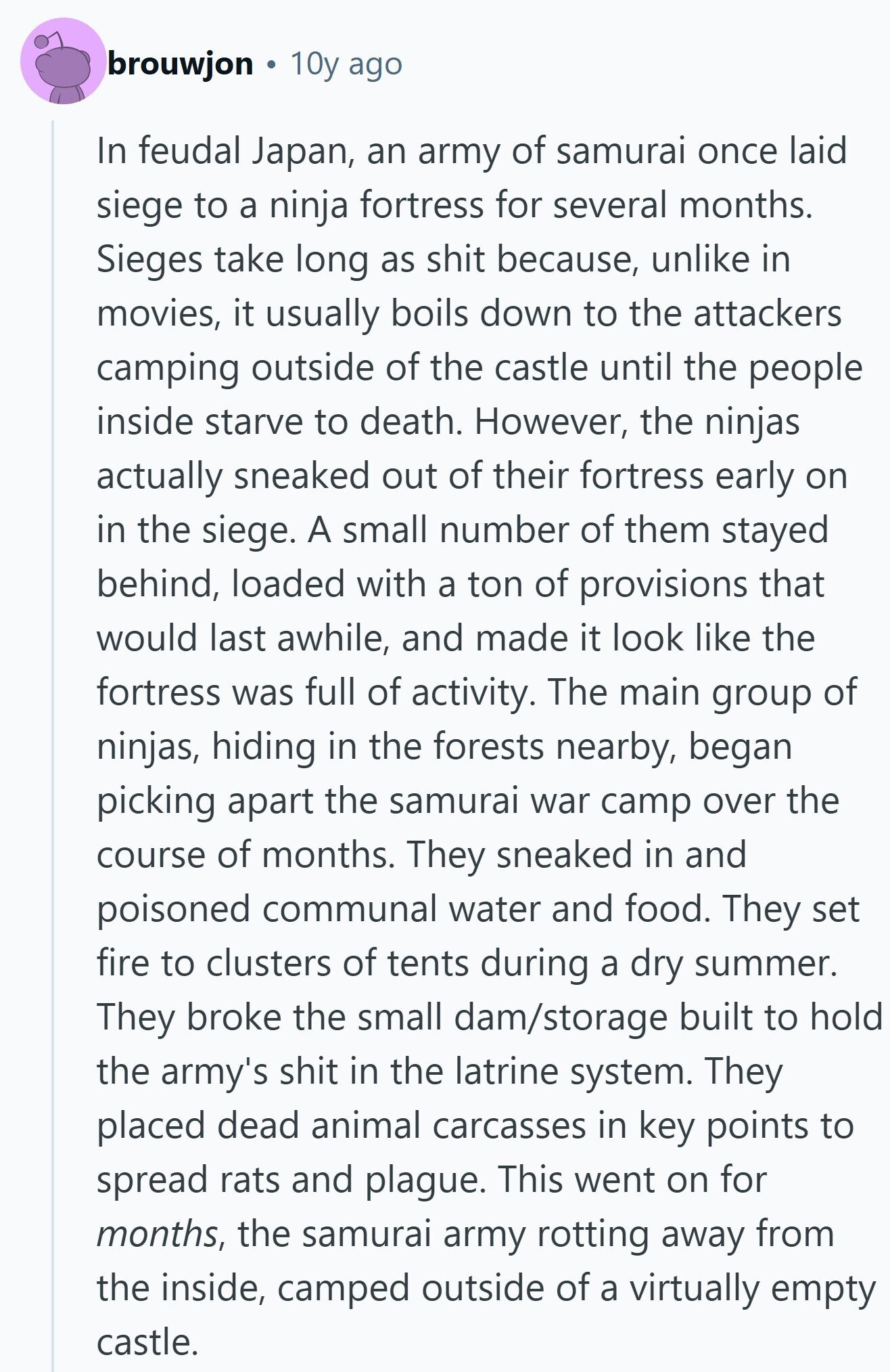 brouwjon 10y ago In feudal Japan, an army of samurai once laid siege to a ninja fortress for several months. Sieges take long as shit because, unlike in movies, it usually boils down to the attackers camping outside of the castle until the people inside starve to death. However, the ninjas actually sneaked out of their fortress early on in the siege. A small number of them stayed behind, loaded with a ton of provisions that would last awhile, and made it look like the fortress was full of activity. The main group of ninjas, hiding in the forests nearby, 