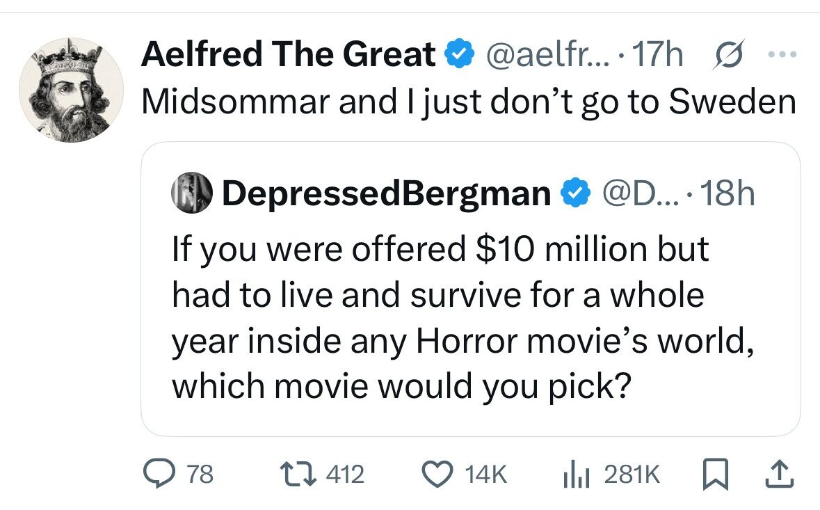 Aelfred The Great @aelfr... 17h s ... Midsommar and I just don't go to Sweden DepressedBergman @D.... . 18h If you were offered $10 million but had to live and survive for a whole year inside any Horror movie's world, which movie would you pick? 78 412 14K 281K 