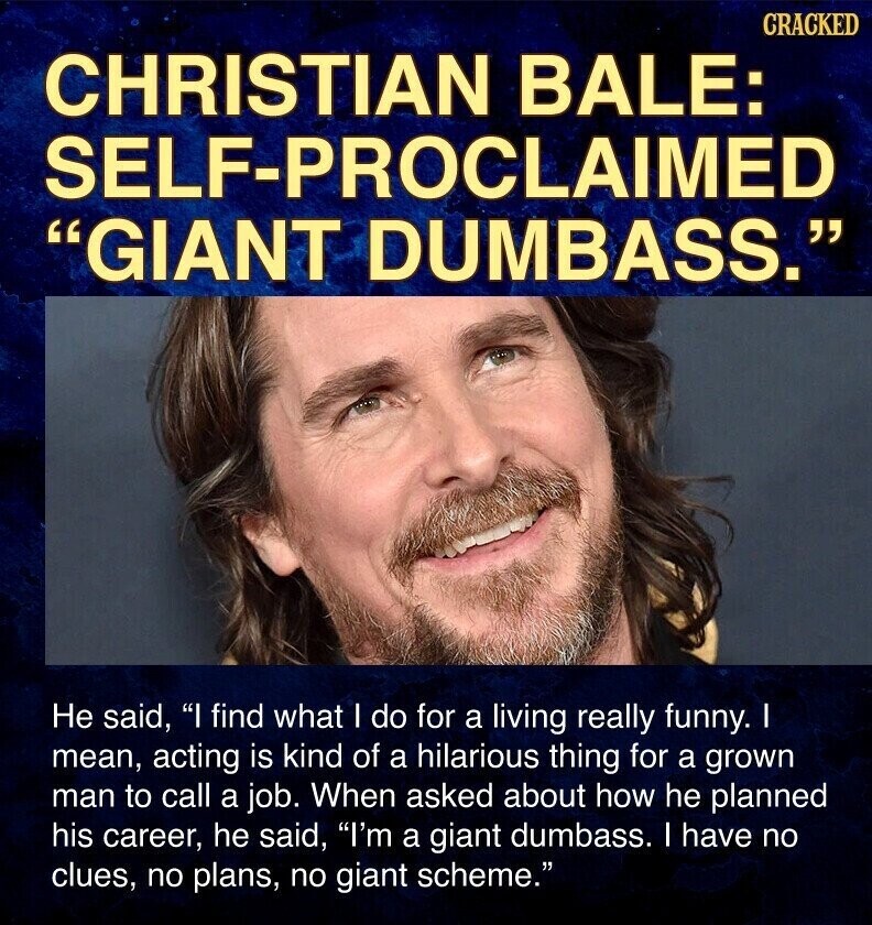CRACKED CHRISTIAN BALE: SELF-PROCLAIMED GIANT DUMBASS. Не said, I find what I do for a living really funny. I mean, acting is kind of a hilarious thing for a grown man to call a job. When asked about how he planned his career, he said, I'm a giant dumbass. I have no clues, no plans, no giant scheme.