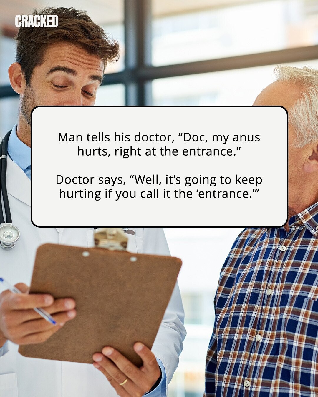 CRACKED Man tells his doctor, Doc, my anus hurts, right at the entrance. Doctor says, Well, it's going to keep hurting if you call it the 'entrance. 