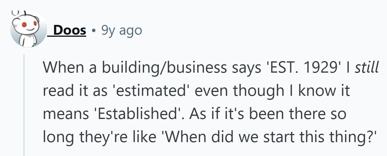 Doos 9y ago When a building/business says 'EST. 1929' I still read it as 'estimated even though I know it means 'Established'. As if it's been there so long they're like 'When did we start this thing?' 
