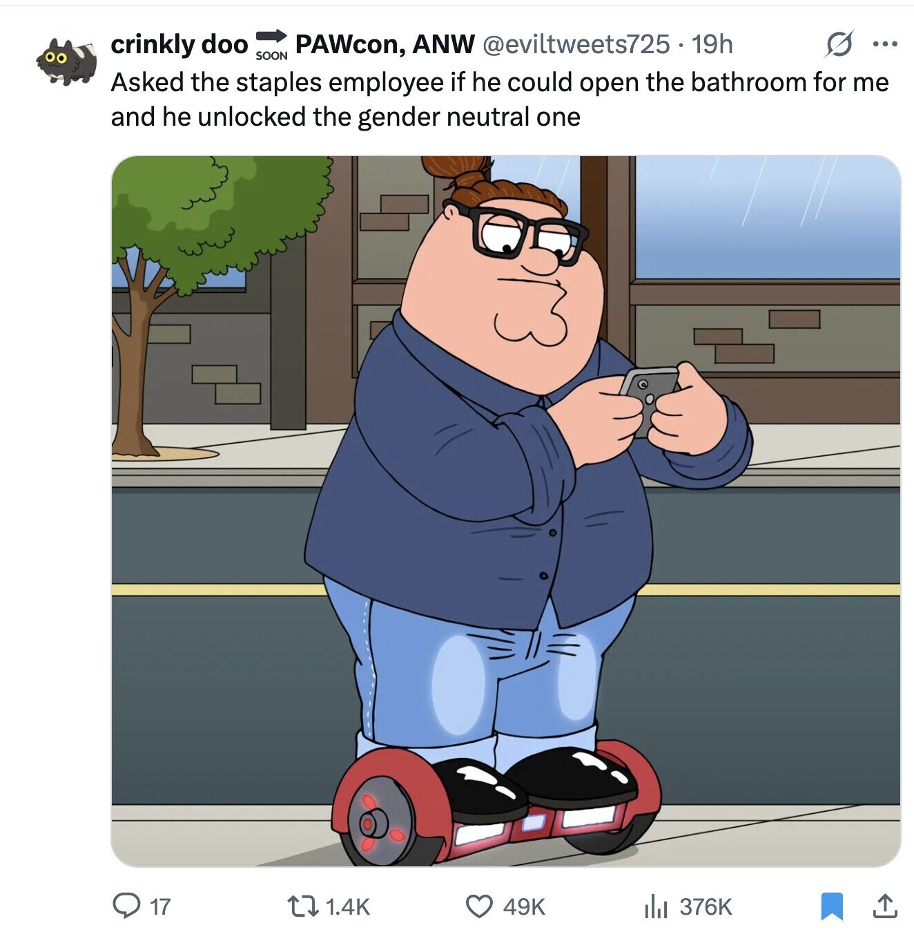 s ... crinkly doo PAWcon, ANW @eviltweets725. 19h SOON Asked the staples employee if he could open the bathroom for me and he unlocked the gender neutral one 17 1.4K 49K 376K 