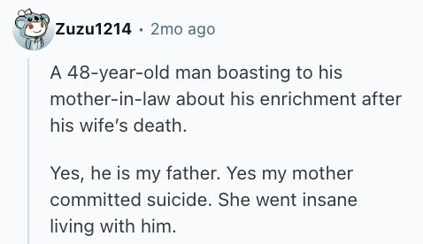 Zuzu1214 . 2mo ago A 48-year-old man boasting to his mother-in-law about his enrichment after his wife's death. Yes, he is my father. Yes my mother committed suicide. She went insane living with him.