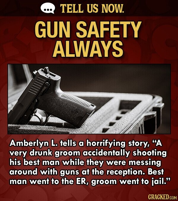 ... TELL US NOW. GUN SAFETY ALWAYS Amberlyn L. tells a horrifying story, A very drunk groom accidentally shooting his best man while they were messing around with guns at the reception. Best man went to the ER, groom went to jail. CRACKED.COM
