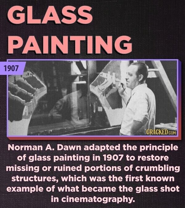 GLASS PAINTING 1907 CRACKED.COM Norman А. Dawn adapted the principle of glass painting in 1907 to restore missing or ruined portions of crumbling structures, which was the first known example of what became the glass shot in cinematography.