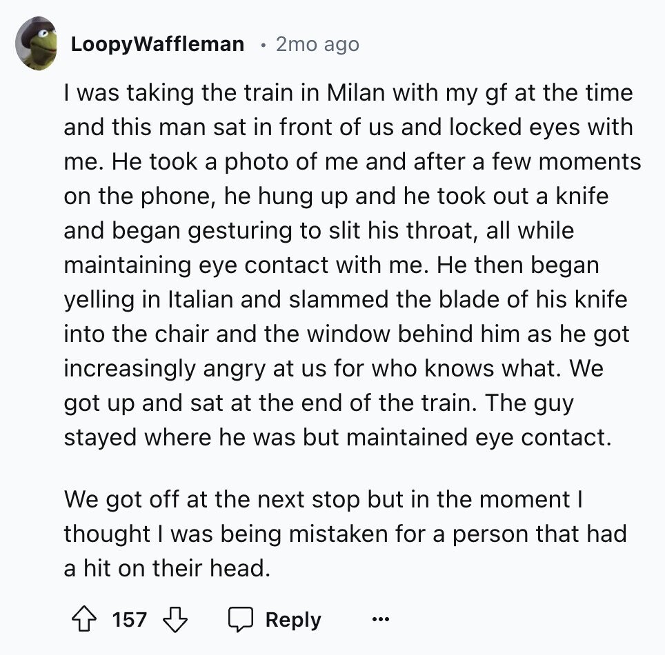 LoopyWaffleman 2mo ago I was taking the train in Milan with my gf at the time and this man sat in front of us and locked eyes with me. Не took a photo of me and after a few moments on the phone, he hung up and he took out a knife and began gesturing to slit his throat, all while maintaining eye contact with me. Не then began yelling in Italian and slammed the blade of his knife into the chair and the window behind him as he got increasingly angry at us for who knows what. We got