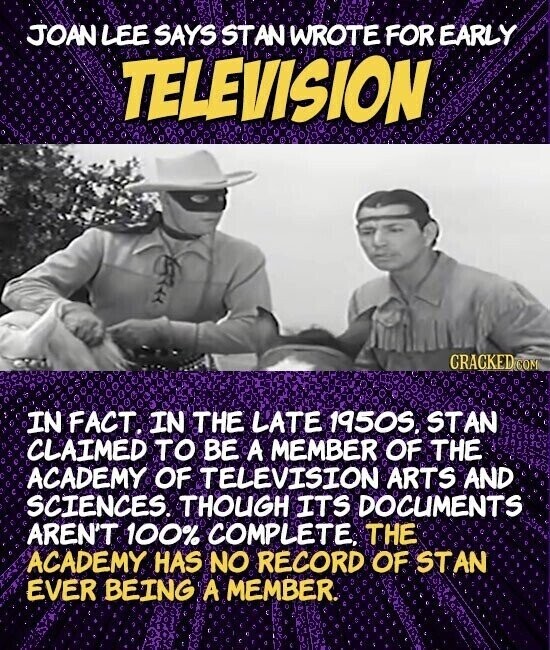 JOAN LEE SAYS STAN WROTE FOR EARLY TELEVISION CRACKED COM IN FACT. IN THE LATE 1950S. STAN CLAIMED TO BE A MEMBER OF THE ACADEMY OF TELEVISION ARTS AND SCIENCES. THOUGH ITS DOCUMENTS AREN'T 100% COMPLETE, THE ACADEMY HAS NO RECORD OF STAN EVER BEING A MEMBER.