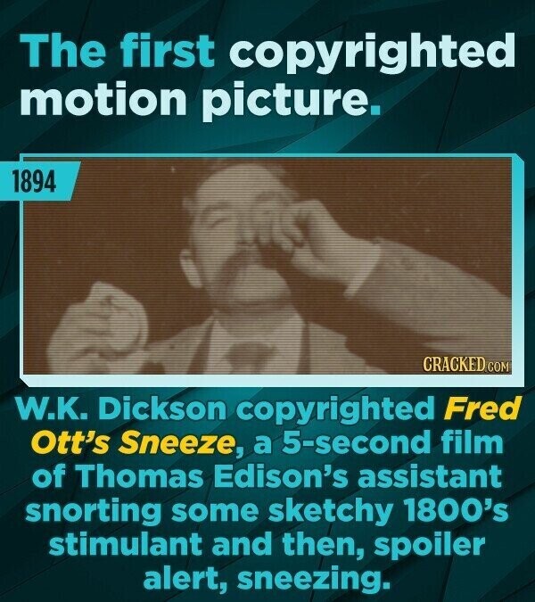 The first copyrighted motion picture. 1894 CRACKED.COM W.K. Dickson copyrighted Fred Ott's Sneeze, a 5-second film of Thomas Edison's assistant snorting some sketchy 1800's stimulant and then, spoiler alert, sneezing.