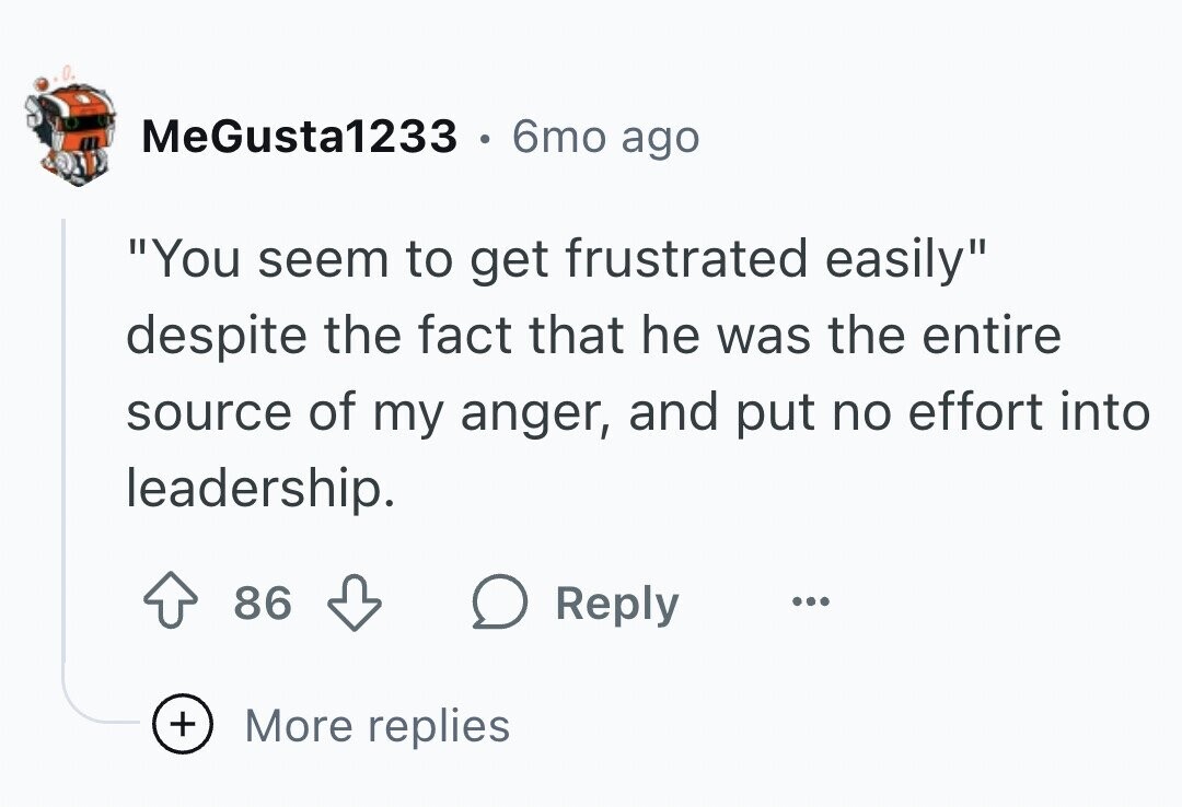 MeGusta1233 . 6mo ago You seem to get frustrated easily despite the fact that he was the entire source of my anger, and put no effort into leadership. 86 Reply ... + More replies
