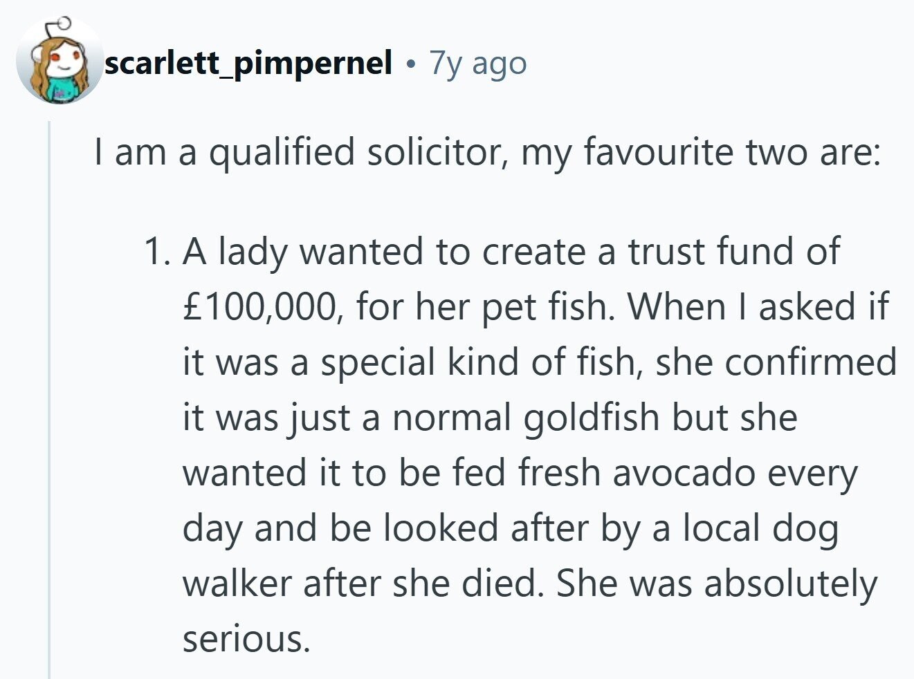 scarlett_pimpernel Ф 7y ago | am a qualified solicitor, my favourite two are: 1. A lady wanted to create a trust fund of £100,000, for her pet fish. When I asked if it was a special kind of fish, she confirmed it was just a normal goldfish but she wanted it to be fed fresh avocado every day and be looked after by a local dog walker after she died. She was absolutely serious.
