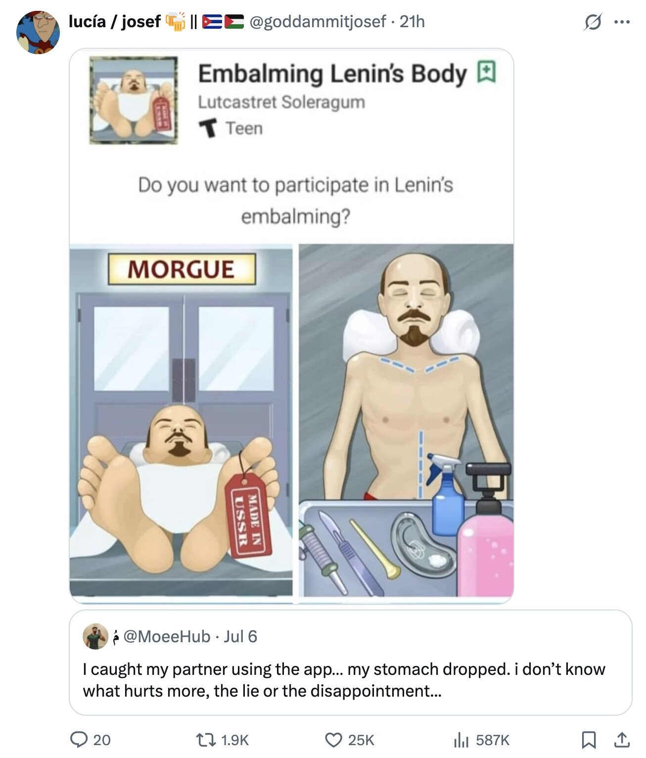 lucía / josef @goddammitjosef - 21h O ... Embalming Lenin's Body + Lutcastret Soleragum T Teen Do you want to participate in Lenin's embalming? MORGUE MADE IN USSR @MoeeHub Jul 6 I caught my partner using the app... my stomach dropped. i don't know what hurts more, the lie or the disappointment... 20 25K 1.9K 587K